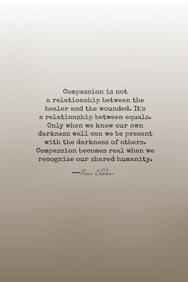 Compassion is not a relationship between the healer and the wounded. It's a relationship between equals. Only when we know our own darkness well can we be present with the darkness of others. Compassion becomes real when we recognize our shared humanity. Pema Chödrön quote